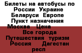 Билеты на автобусы по России, Украине, Беларуси, Европе › Пункт назначения ­ Москва › Цена ­ 5 000 - Все города Путешествия, туризм » Россия   . Дагестан респ.